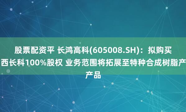 股票配资平 长鸿高科(605008.SH)：拟购买广西长科100%股权 业务范围将拓展至特种合成树脂产品