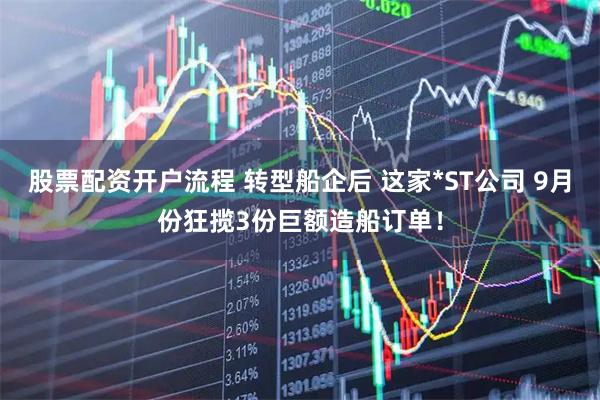 股票配资开户流程 转型船企后 这家*ST公司 9月份狂揽3份巨额造船订单！