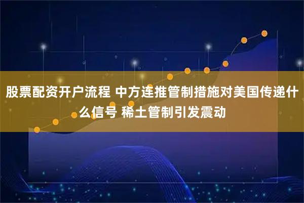 股票配资开户流程 中方连推管制措施对美国传递什么信号 稀土管制引发震动