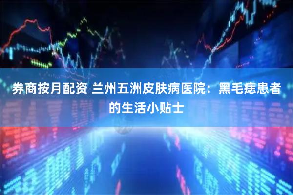 券商按月配资 兰州五洲皮肤病医院：黑毛痣患者的生活小贴士