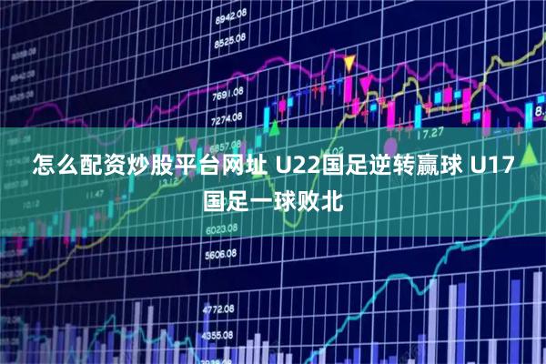 怎么配资炒股平台网址 U22国足逆转赢球 U17国足一球败北