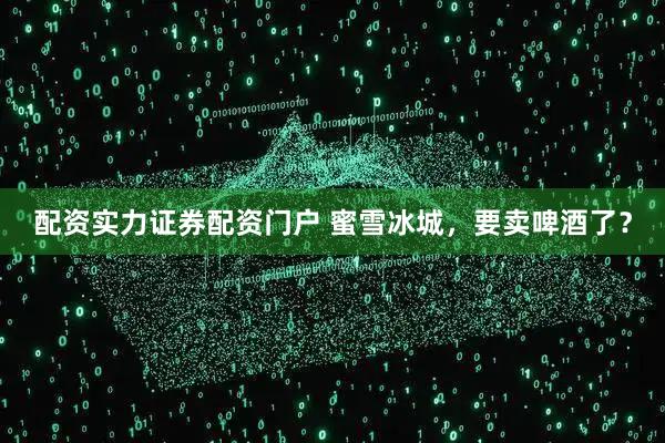 配资实力证券配资门户 蜜雪冰城，要卖啤酒了？