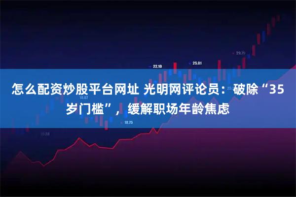 怎么配资炒股平台网址 光明网评论员：破除“35岁门槛”，缓解职场年龄焦虑
