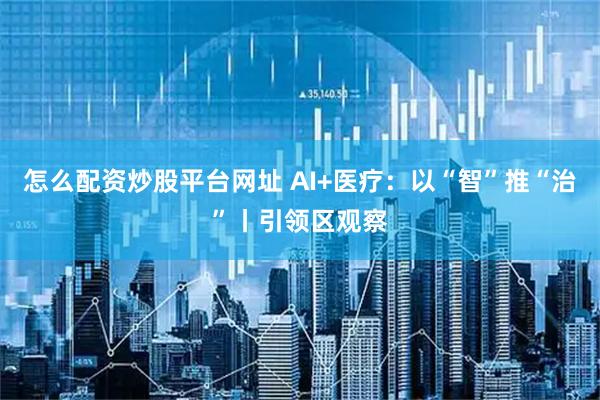 怎么配资炒股平台网址 AI+医疗:以“智”推“治”丨引领区观察
