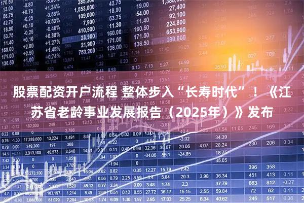 股票配资开户流程 整体步入“长寿时代” ！《江苏省老龄事业发展报告（2025年）》发布