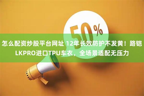 怎么配资炒股平台网址 12年长效防护不发黄!路铠LKPRO进口TPU车衣,全场景适配无压力