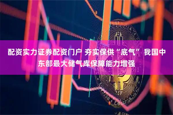 配资实力证券配资门户 夯实保供“底气” 我国中东部最大储气库保障能力增强