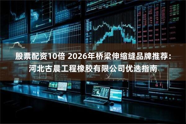 股票配资10倍 2026年桥梁伸缩缝品牌推荐：河北古晨工程橡胶有限公司优选指南