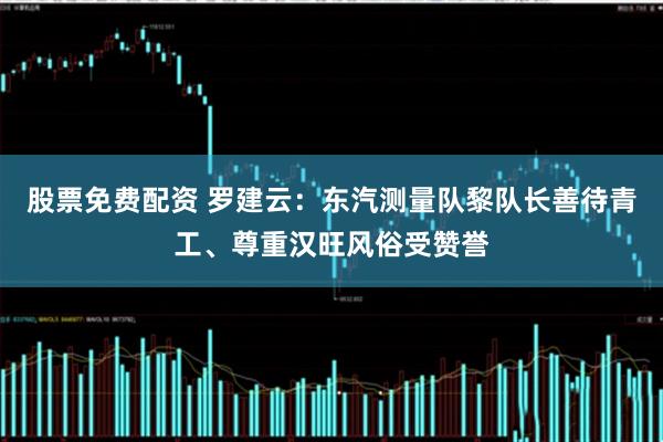 股票免费配资 罗建云:东汽测量队黎队长善待青工、尊重汉旺风俗受赞誉