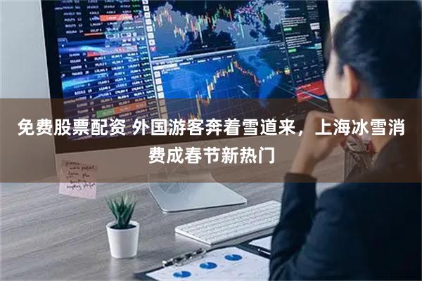 免费股票配资 外国游客奔着雪道来，上海冰雪消费成春节新热门