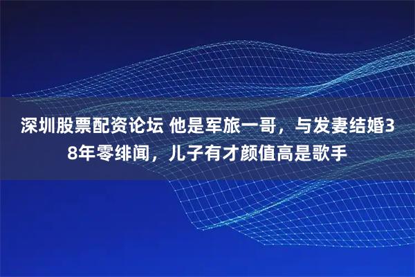 深圳股票配资论坛 他是军旅一哥，与发妻结婚38年零绯闻，儿子有才颜值高是歌手