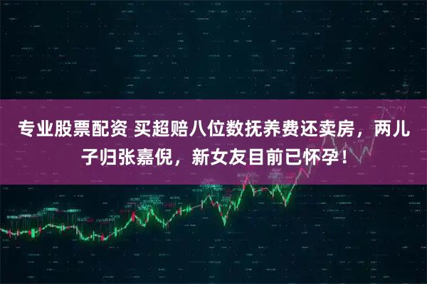 专业股票配资 买超赔八位数抚养费还卖房,两儿子归张嘉倪,新女友目前已怀孕!