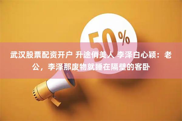 武汉股票配资开户 升途俏美人 李泽白心颖：老公，李泽那废物就睡在隔壁的客卧