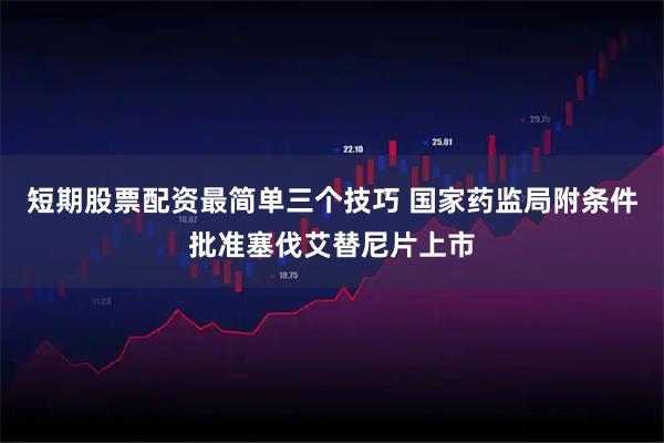 短期股票配资最简单三个技巧 国家药监局附条件批准塞伐艾替尼片上市