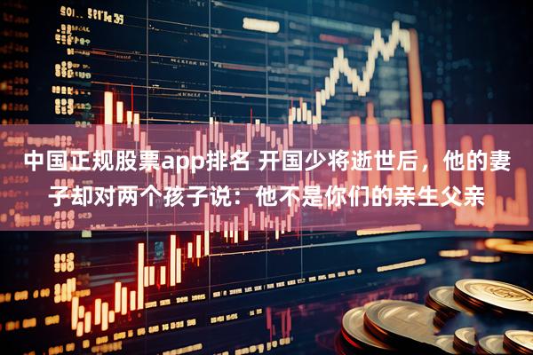 中国正规股票app排名 开国少将逝世后，他的妻子却对两个孩子说：他不是你们的亲生父亲