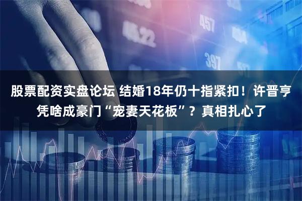 股票配资实盘论坛 结婚18年仍十指紧扣！许晋亨凭啥成豪门“宠妻天花板”？真相扎心了
