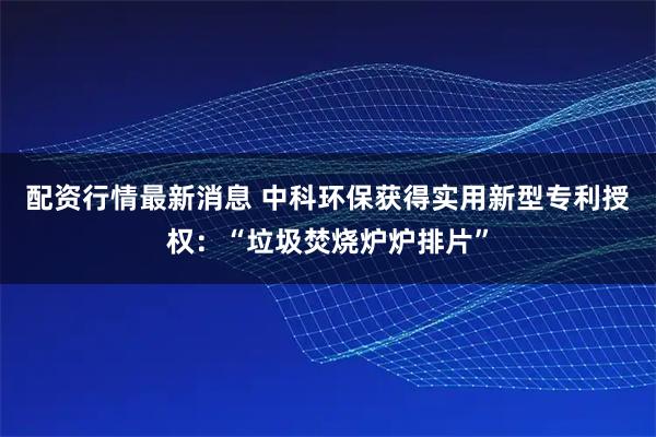 配资行情最新消息 中科环保获得实用新型专利授权：“垃圾焚烧炉炉排片”