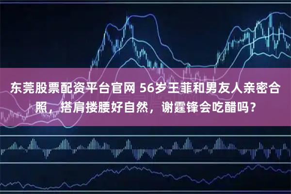 东莞股票配资平台官网 56岁王菲和男友人亲密合照,搭肩搂腰好自然,谢霆锋会吃醋吗?