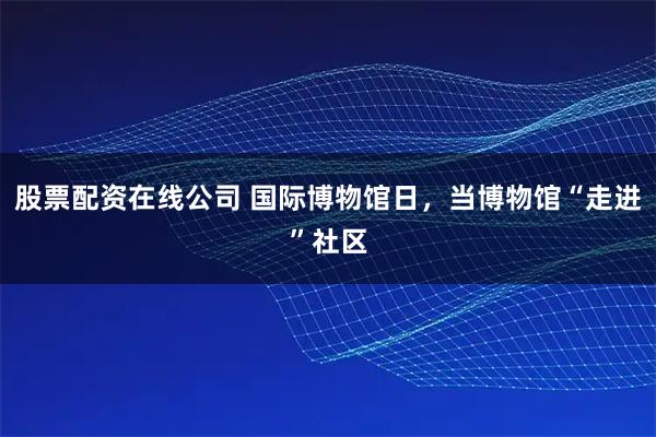 股票配资在线公司 国际博物馆日，当博物馆“走进”社区
