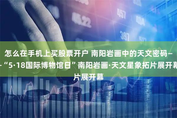 怎么在手机上买股票开户 南阳岩画中的天文密码——“5·18国际博物馆日”南阳岩画·天文星象拓片展开幕